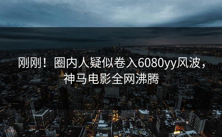 刚刚！圈内人疑似卷入6080yy风波，神马电影全网沸腾