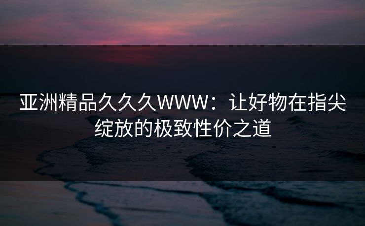 亚洲精品久久久WWW：让好物在指尖绽放的极致性价之道