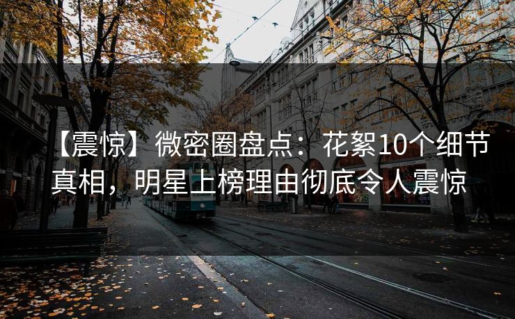 【震惊】微密圈盘点:花絮10个细节真相,明星上榜理由彻底令人震惊 【震惊】微密圈盘点:花絮10个细节真相,明星上榜理由彻底令人震惊