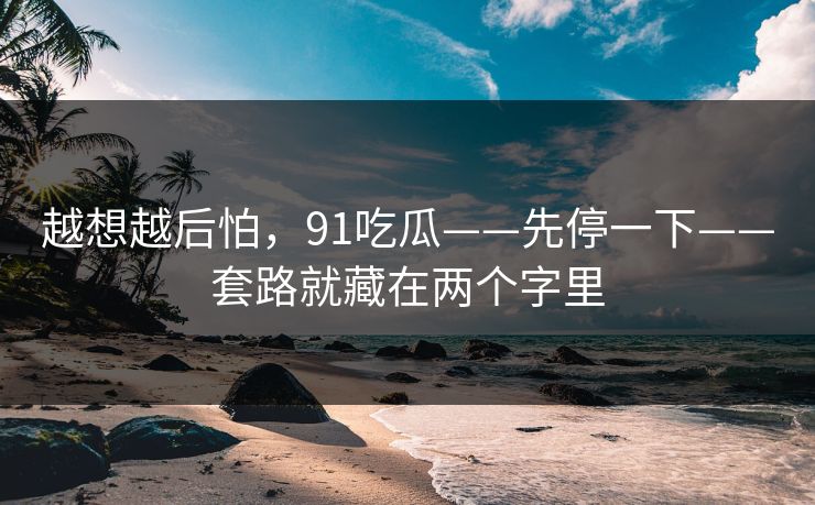 越想越后怕，91吃瓜——先停一下——套路就藏在两个字里