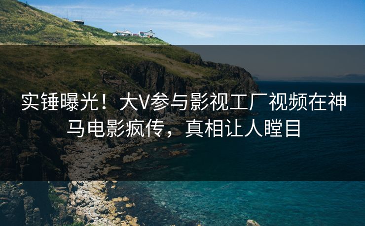 实锤曝光！大V参与影视工厂视频在神马电影疯传，真相让人瞠目