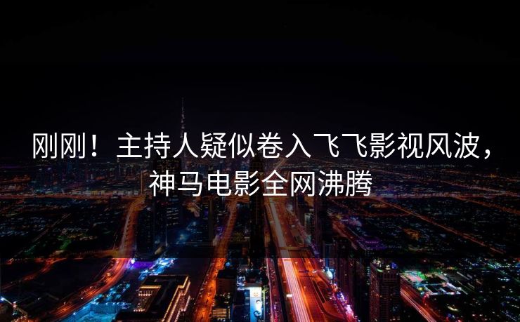 刚刚！主持人疑似卷入飞飞影视风波，神马电影全网沸腾
