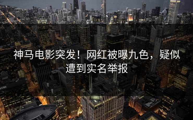 神马电影突发！网红被曝九色，疑似遭到实名举报