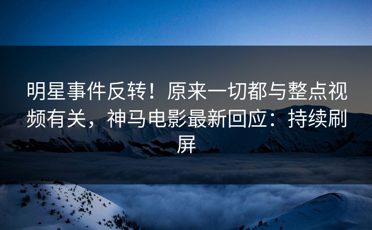 明星事件反转！原来一切都与整点视频有关，神马电影最新回应：持续刷屏