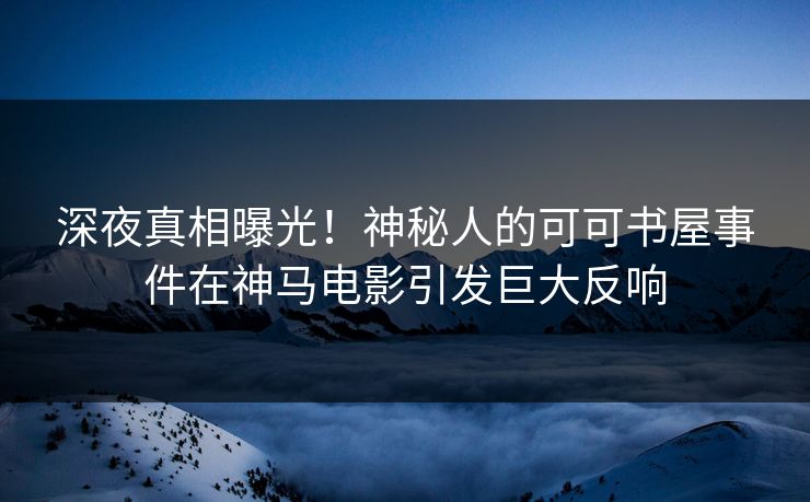 深夜真相曝光！神秘人的可可书屋事件在神马电影引发巨大反响