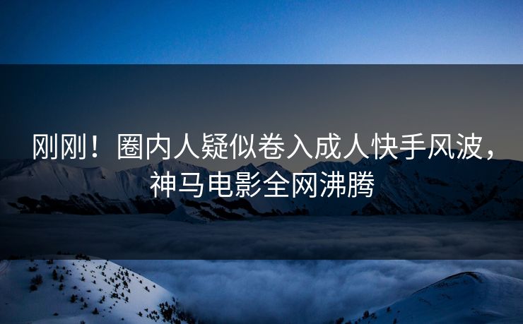 刚刚！圈内人疑似卷入成人快手风波，神马电影全网沸腾