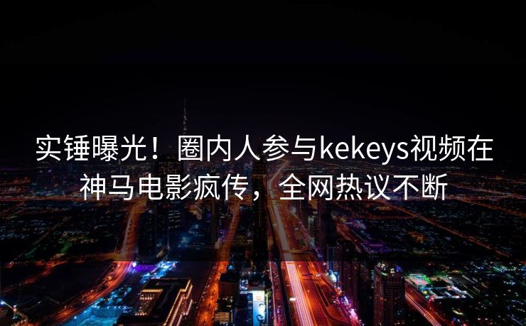实锤曝光！圈内人参与kekeys视频在神马电影疯传，全网热议不断