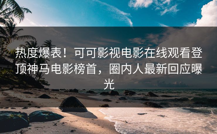 热度爆表！可可影视电影在线观看登顶神马电影榜首，圈内人最新回应曝光