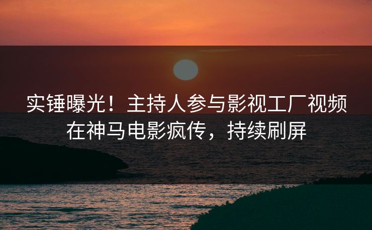 实锤曝光！主持人参与影视工厂视频在神马电影疯传，持续刷屏