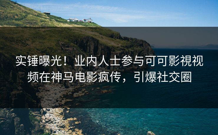 实锤曝光！业内人士参与可可影視视频在神马电影疯传，引爆社交圈