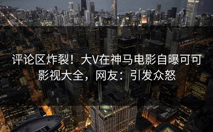 评论区炸裂！大V在神马电影自曝可可影视大全，网友：引发众怒