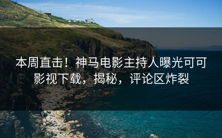 本周直击！神马电影主持人曝光可可影视下载，揭秘，评论区炸裂