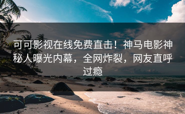 可可影视在线免费直击！神马电影神秘人曝光内幕，全网炸裂，网友直呼过瘾