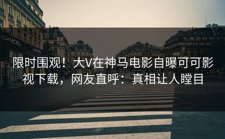 限时围观！大V在神马电影自曝可可影视下载，网友直呼：真相让人瞠目