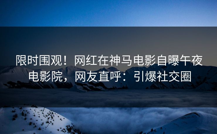 限时围观！网红在神马电影自曝午夜电影院，网友直呼：引爆社交圈
