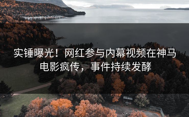 实锤曝光！网红参与内幕视频在神马电影疯传，事件持续发酵