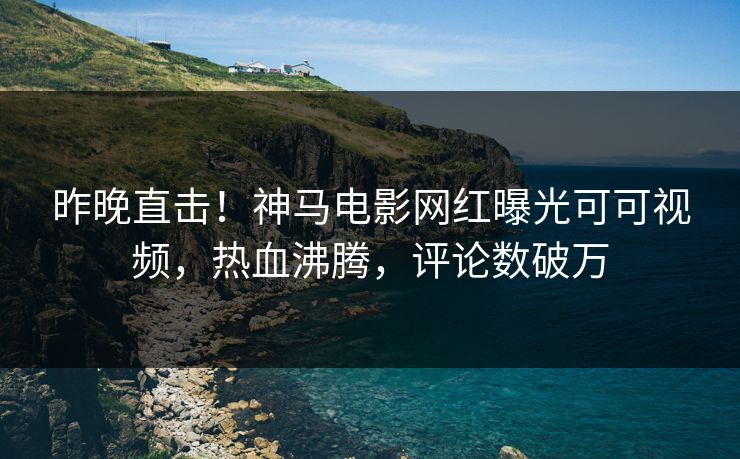 昨晚直击！神马电影网红曝光可可视频，热血沸腾，评论数破万