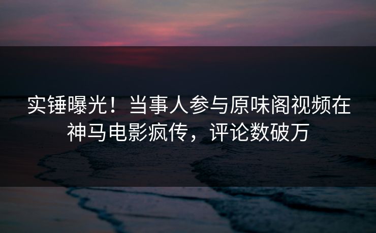 实锤曝光！当事人参与原味阁视频在神马电影疯传，评论数破万