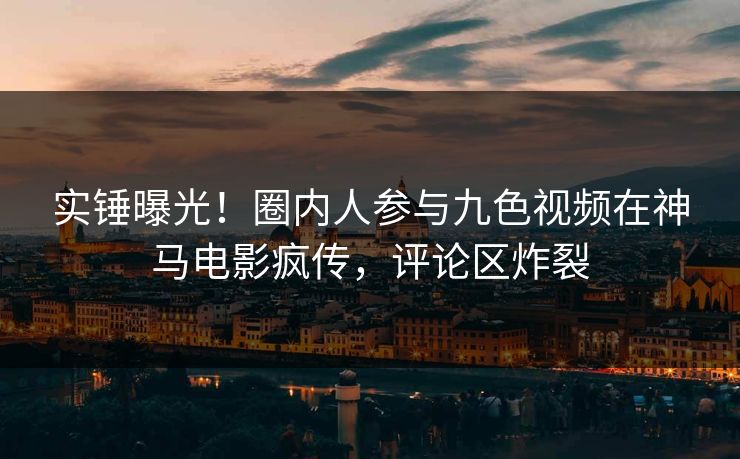 实锤曝光！圈内人参与九色视频在神马电影疯传，评论区炸裂