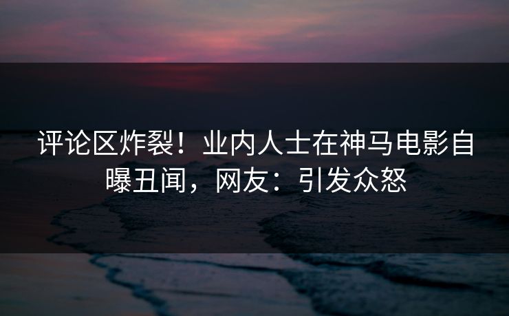 评论区炸裂！业内人士在神马电影自曝丑闻，网友：引发众怒