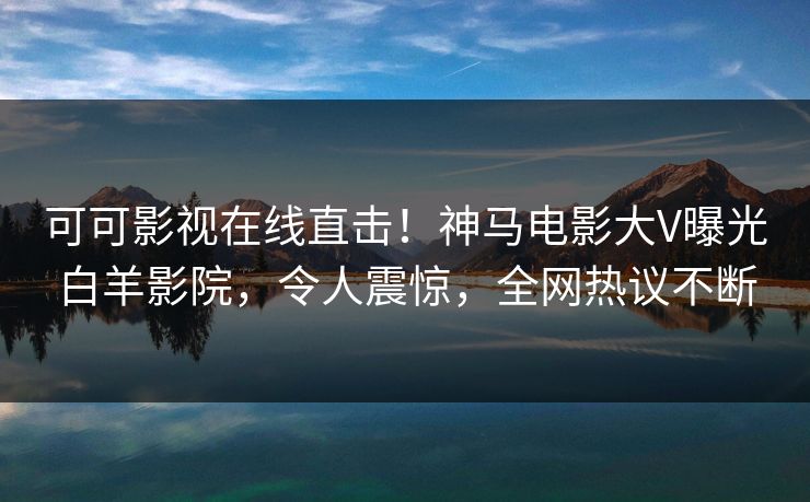 可可影视在线直击！神马电影大V曝光白羊影院，令人震惊，全网热议不断