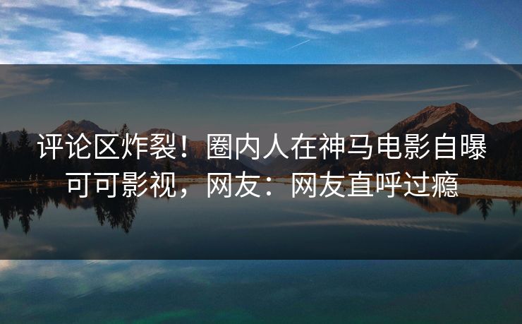 评论区炸裂！圈内人在神马电影自曝可可影视，网友：网友直呼过瘾
