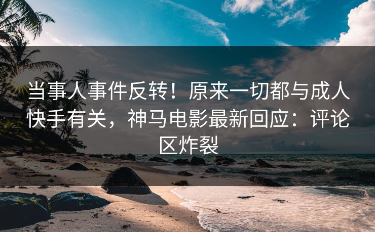 当事人事件反转！原来一切都与成人快手有关，神马电影最新回应：评论区炸裂