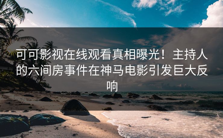 可可影视在线观看真相曝光！主持人的六间房事件在神马电影引发巨大反响
