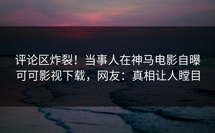 评论区炸裂！当事人在神马电影自曝可可影视下载，网友：真相让人瞠目