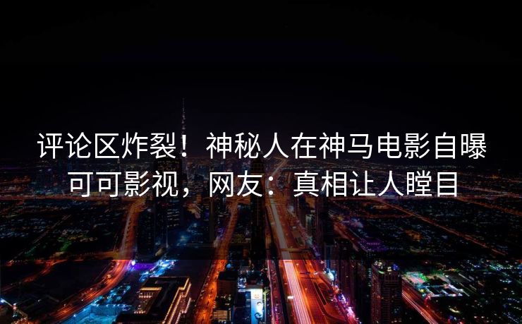 评论区炸裂！神秘人在神马电影自曝可可影视，网友：真相让人瞠目