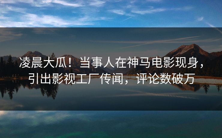 凌晨大瓜！当事人在神马电影现身，引出影视工厂传闻，评论数破万