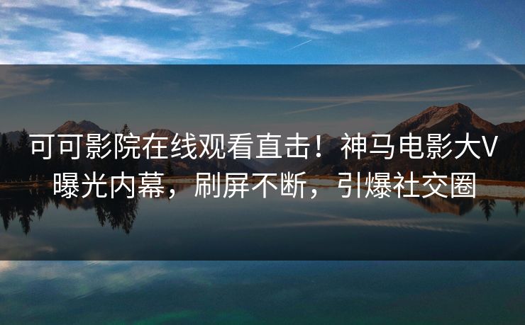 可可影院在线观看直击！神马电影大V曝光内幕，刷屏不断，引爆社交圈