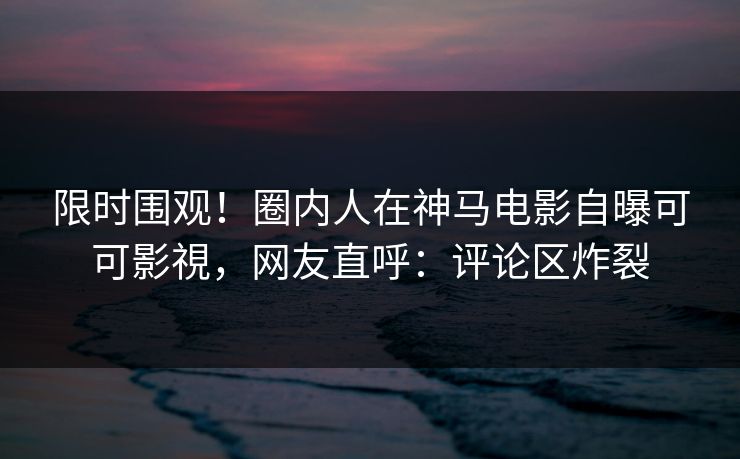 限时围观！圈内人在神马电影自曝可可影視，网友直呼：评论区炸裂