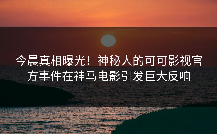 今晨真相曝光！神秘人的可可影视官方事件在神马电影引发巨大反响