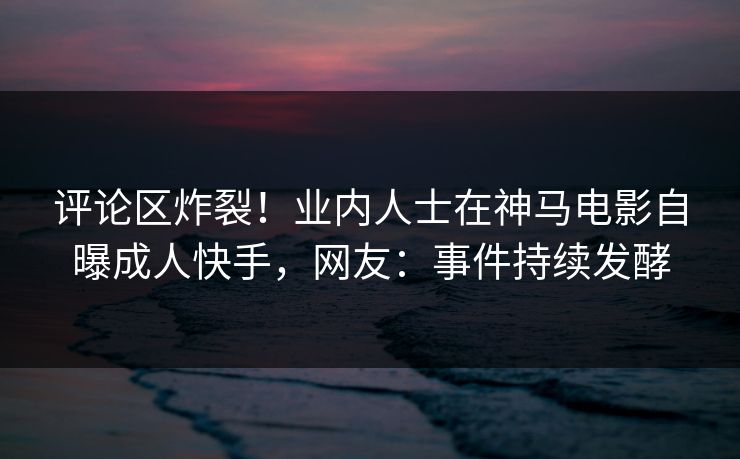 评论区炸裂！业内人士在神马电影自曝成人快手，网友：事件持续发酵