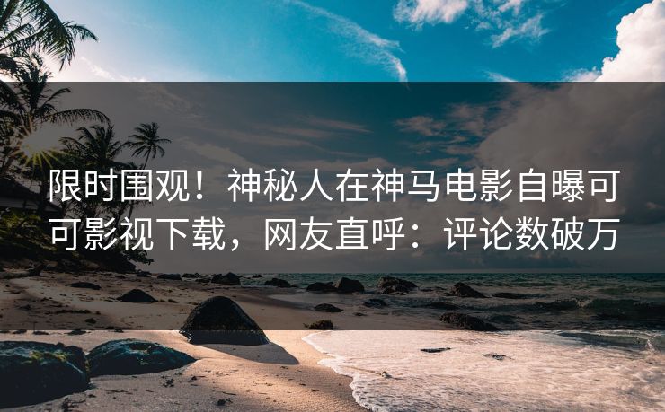 限时围观！神秘人在神马电影自曝可可影视下载，网友直呼：评论数破万