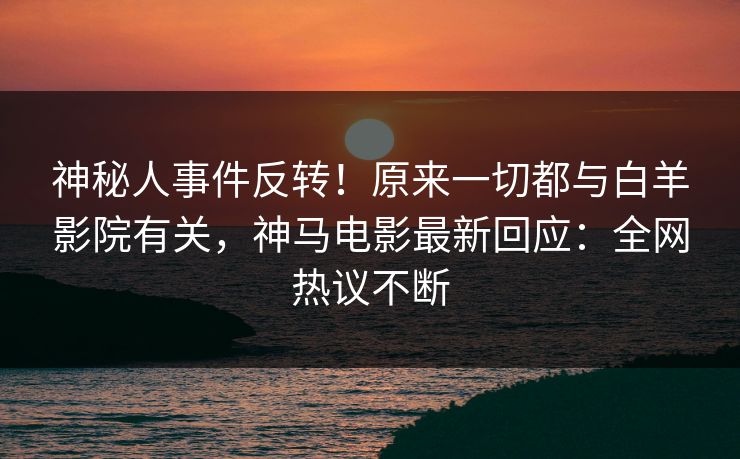 神秘人事件反转！原来一切都与白羊影院有关，神马电影最新回应：全网热议不断