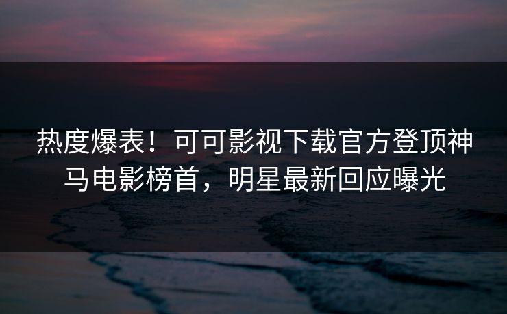 热度爆表！可可影视下载官方登顶神马电影榜首，明星最新回应曝光