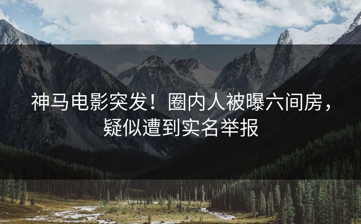 神马电影突发！圈内人被曝六间房，疑似遭到实名举报