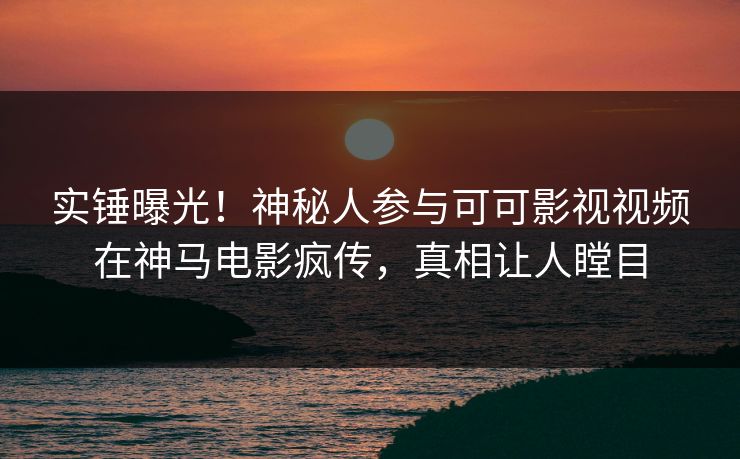 实锤曝光！神秘人参与可可影视视频在神马电影疯传，真相让人瞠目