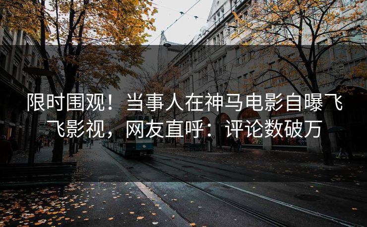 限时围观！当事人在神马电影自曝飞飞影视，网友直呼：评论数破万