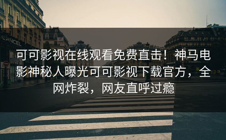 可可影视在线观看免费直击！神马电影神秘人曝光可可影视下载官方，全网炸裂，网友直呼过瘾