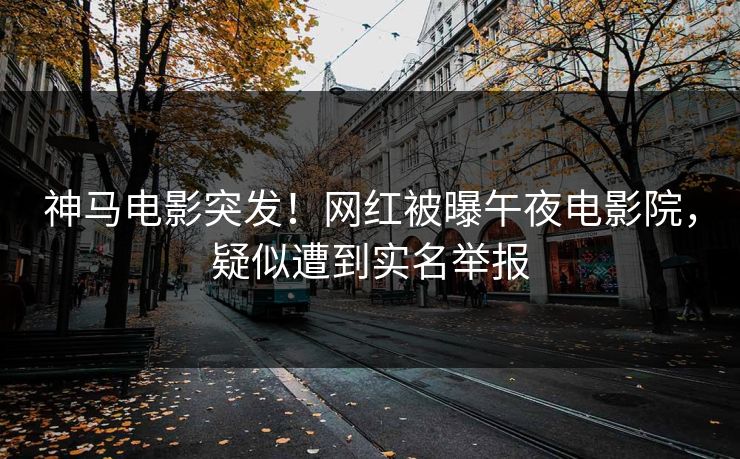 神马电影突发！网红被曝午夜电影院，疑似遭到实名举报