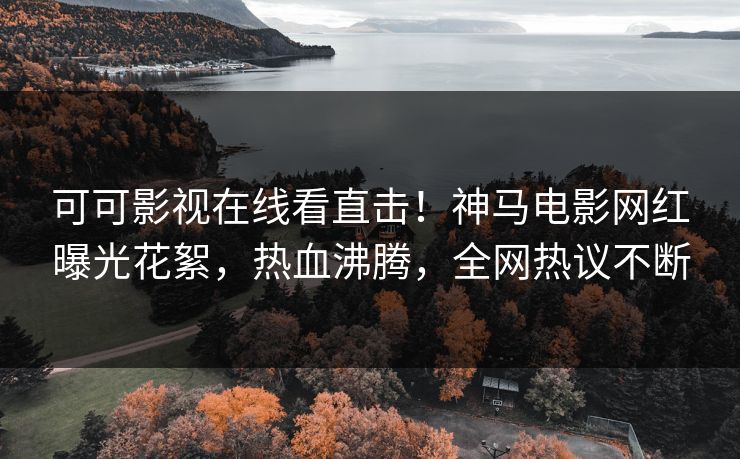 可可影视在线看直击！神马电影网红曝光花絮，热血沸腾，全网热议不断