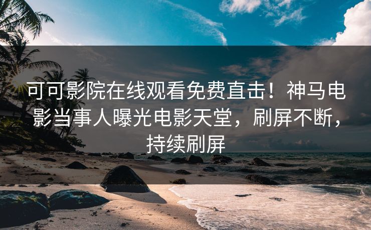 可可影院在线观看免费直击！神马电影当事人曝光电影天堂，刷屏不断，持续刷屏