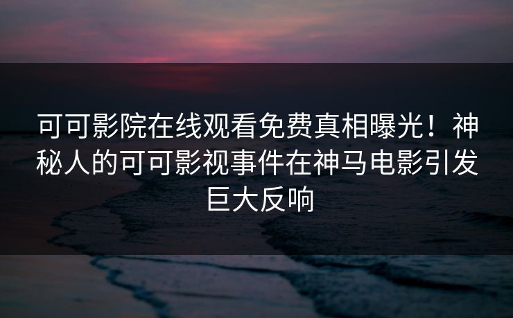 可可影院在线观看免费真相曝光！神秘人的可可影视事件在神马电影引发巨大反响