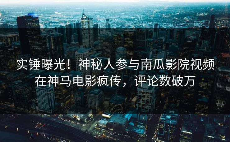 实锤曝光！神秘人参与南瓜影院视频在神马电影疯传，评论数破万