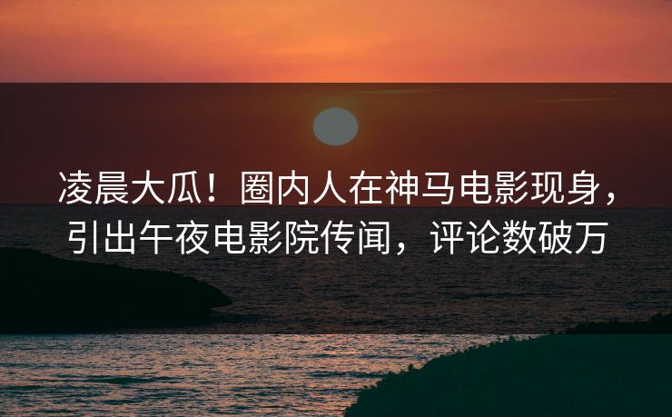 凌晨大瓜！圈内人在神马电影现身，引出午夜电影院传闻，评论数破万