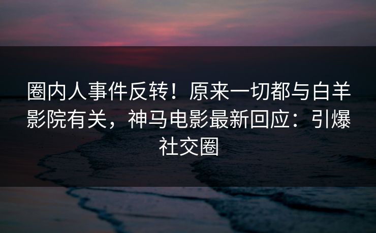 圈内人事件反转！原来一切都与白羊影院有关，神马电影最新回应：引爆社交圈