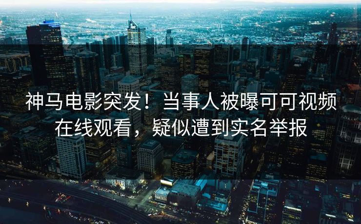 神马电影突发！当事人被曝可可视频在线观看，疑似遭到实名举报